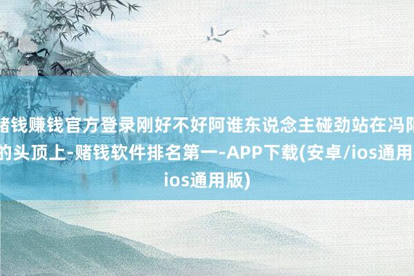 赌钱赚钱官方登录刚好不好阿谁东说念主碰劲站在冯阳光的头顶上-赌钱软件排名第一-APP下载(安卓/ios通用版)