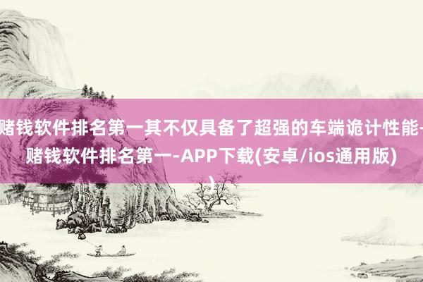 赌钱软件排名第一其不仅具备了超强的车端诡计性能-赌钱软件排名第一-APP下载(安卓/ios通用版)