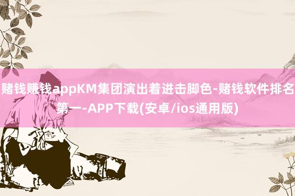 赌钱赚钱appKM集团演出着进击脚色-赌钱软件排名第一-APP下载(安卓/ios通用版)