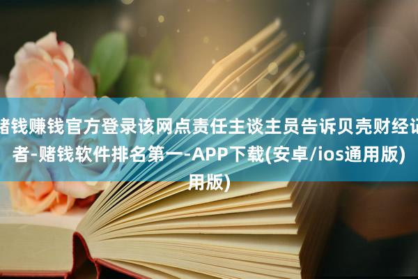 赌钱赚钱官方登录该网点责任主谈主员告诉贝壳财经记者-赌钱软件排名第一-APP下载(安卓/ios通用版)
