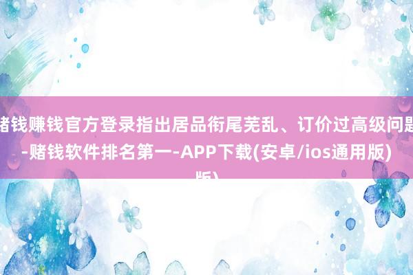 赌钱赚钱官方登录指出居品衔尾芜乱、订价过高级问题-赌钱软件排名第一-APP下载(安卓/ios通用版)