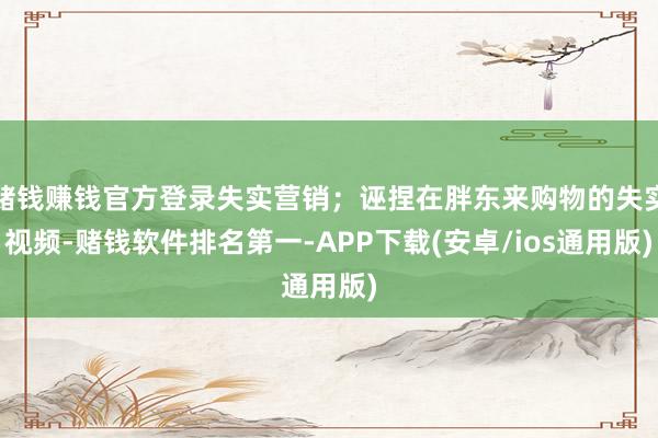 赌钱赚钱官方登录失实营销；诬捏在胖东来购物的失实视频-赌钱软件排名第一-APP下载(安卓/ios通用版)