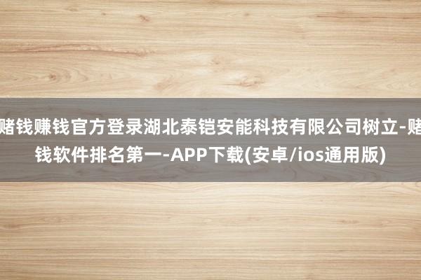赌钱赚钱官方登录湖北泰铠安能科技有限公司树立-赌钱软件排名第一-APP下载(安卓/ios通用版)