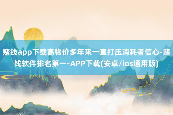 赌钱app下载 高物价多年来一直打压消耗者信心-赌钱软件排名第一-APP下载(安卓/ios通用版)