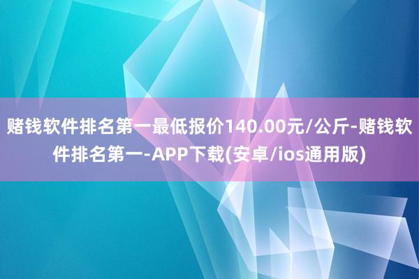 赌钱软件排名第一最低报价140.00元/公斤-赌钱软件排名第一-APP下载(安卓/ios通用版)