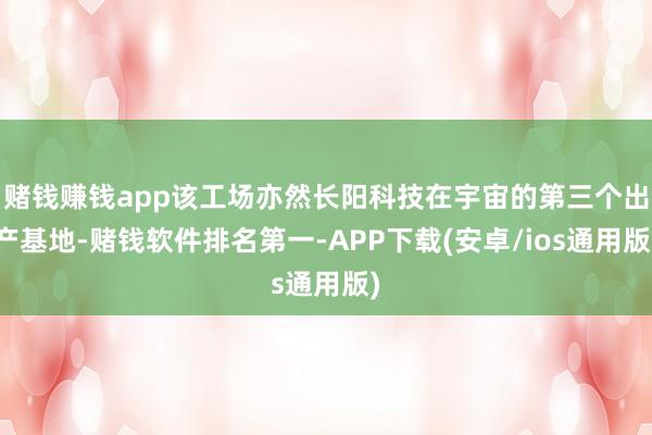 赌钱赚钱app该工场亦然长阳科技在宇宙的第三个出产基地-赌钱软件排名第一-APP下载(安卓/ios通用版)