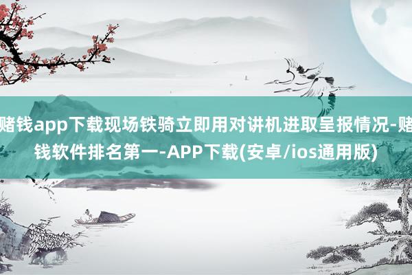 赌钱app下载现场铁骑立即用对讲机进取呈报情况-赌钱软件排名第一-APP下载(安卓/ios通用版)