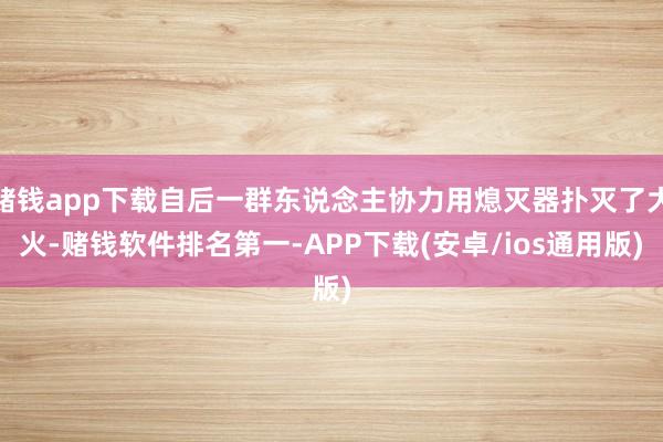 赌钱app下载自后一群东说念主协力用熄灭器扑灭了大火-赌钱软件排名第一-APP下载(安卓/ios通用版)