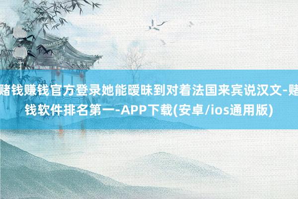 赌钱赚钱官方登录她能暧昧到对着法国来宾说汉文-赌钱软件排名第一-APP下载(安卓/ios通用版)