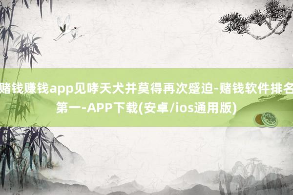赌钱赚钱app见哮天犬并莫得再次蹙迫-赌钱软件排名第一-APP下载(安卓/ios通用版)