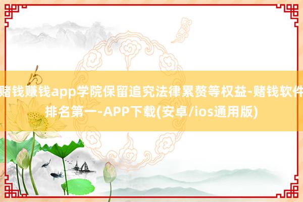 赌钱赚钱app学院保留追究法律累赘等权益-赌钱软件排名第一-APP下载(安卓/ios通用版)
