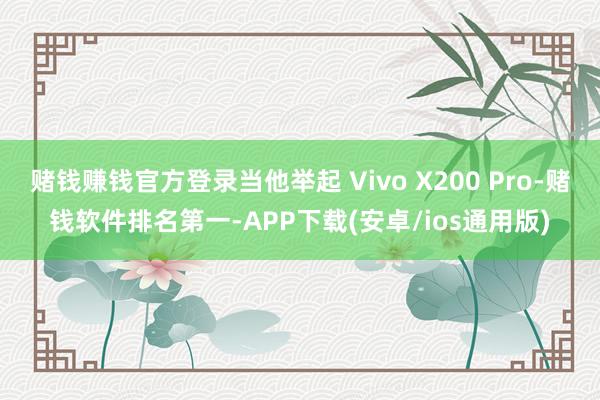 赌钱赚钱官方登录当他举起 Vivo X200 Pro-赌钱软件排名第一-APP下载(安卓/ios通用版)