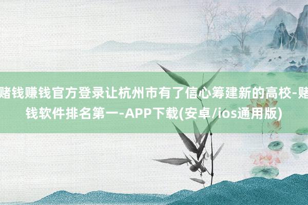 赌钱赚钱官方登录让杭州市有了信心筹建新的高校-赌钱软件排名第一-APP下载(安卓/ios通用版)