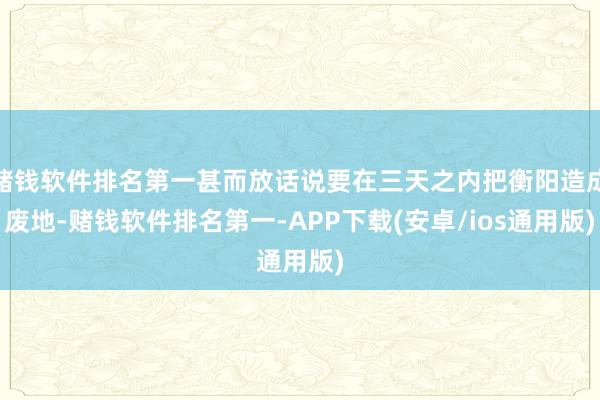 赌钱软件排名第一甚而放话说要在三天之内把衡阳造成废地-赌钱软件排名第一-APP下载(安卓/ios通用版)