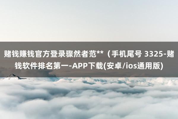 赌钱赚钱官方登录骤然者范**（手机尾号 3325-赌钱软件排名第一-APP下载(安卓/ios通用版)
