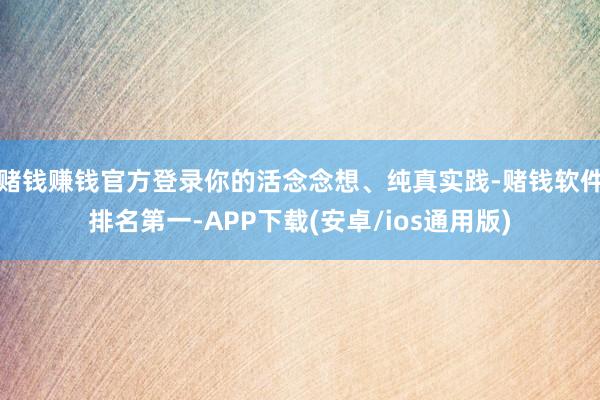 赌钱赚钱官方登录你的活念念想、纯真实践-赌钱软件排名第一-APP下载(安卓/ios通用版)