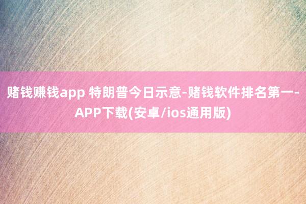 赌钱赚钱app 　　特朗普今日示意-赌钱软件排名第一-APP下载(安卓/ios通用版)