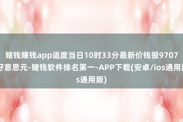 赌钱赚钱app适度当日10时33分最新价钱报97073好意思元-赌钱软件排名第一-APP下载(安卓/ios通用版)