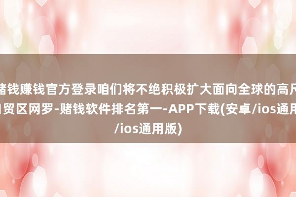 赌钱赚钱官方登录咱们将不绝积极扩大面向全球的高尺度自贸区网罗-赌钱软件排名第一-APP下载(安卓/ios通用版)