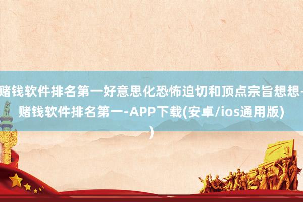 赌钱软件排名第一好意思化恐怖迫切和顶点宗旨想想-赌钱软件排名第一-APP下载(安卓/ios通用版)
