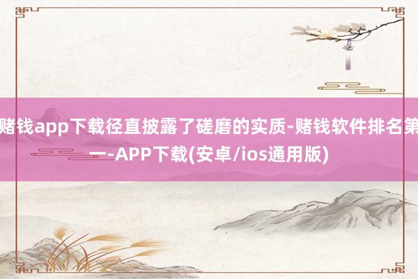 赌钱app下载径直披露了磋磨的实质-赌钱软件排名第一-APP下载(安卓/ios通用版)