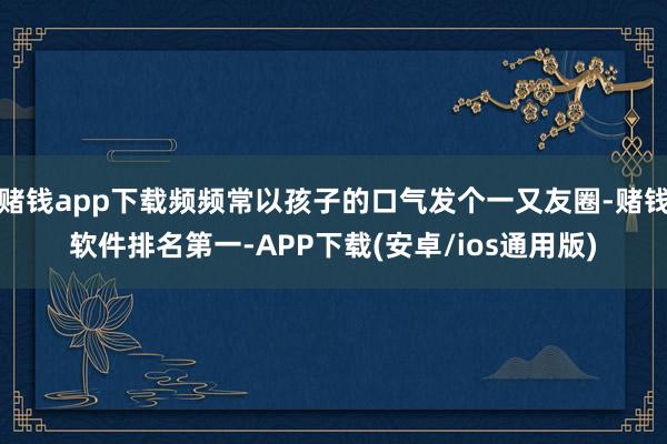 赌钱app下载频频常以孩子的口气发个一又友圈-赌钱软件排名第一-APP下载(安卓/ios通用版)