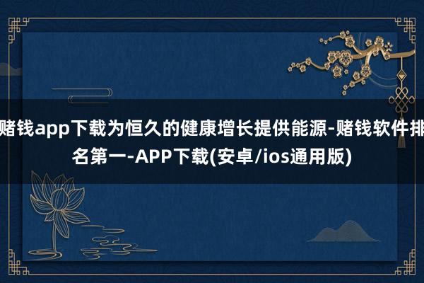 赌钱app下载为恒久的健康增长提供能源-赌钱软件排名第一-APP下载(安卓/ios通用版)
