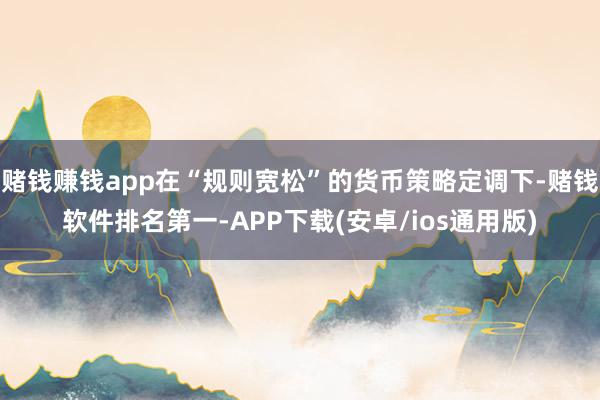 赌钱赚钱app在“规则宽松”的货币策略定调下-赌钱软件排名第一-APP下载(安卓/ios通用版)