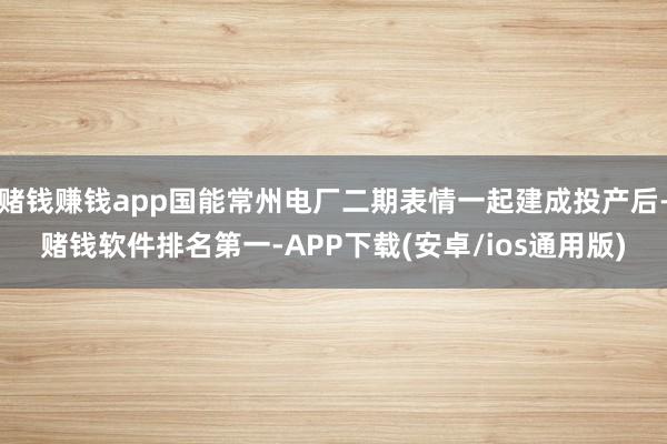 赌钱赚钱app国能常州电厂二期表情一起建成投产后-赌钱软件排名第一-APP下载(安卓/ios通用版)
