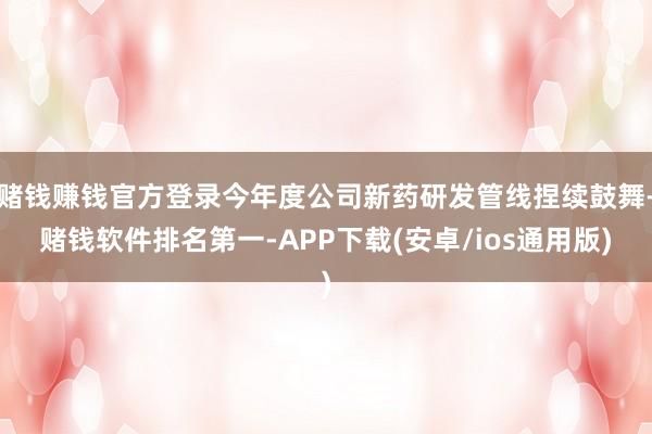 赌钱赚钱官方登录今年度公司新药研发管线捏续鼓舞-赌钱软件排名第一-APP下载(安卓/ios通用版)
