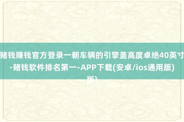 赌钱赚钱官方登录一朝车辆的引擎盖高度卓绝40英寸-赌钱软件排名第一-APP下载(安卓/ios通用版)