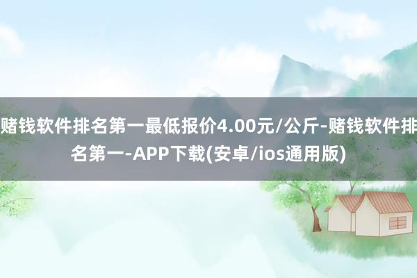 赌钱软件排名第一最低报价4.00元/公斤-赌钱软件排名第一-APP下载(安卓/ios通用版)