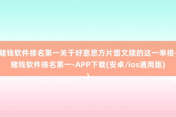 赌钱软件排名第一关于好意思方片面文牍的这一举措-赌钱软件排名第一-APP下载(安卓/ios通用版)