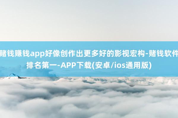 赌钱赚钱app好像创作出更多好的影视宏构-赌钱软件排名第一-APP下载(安卓/ios通用版)