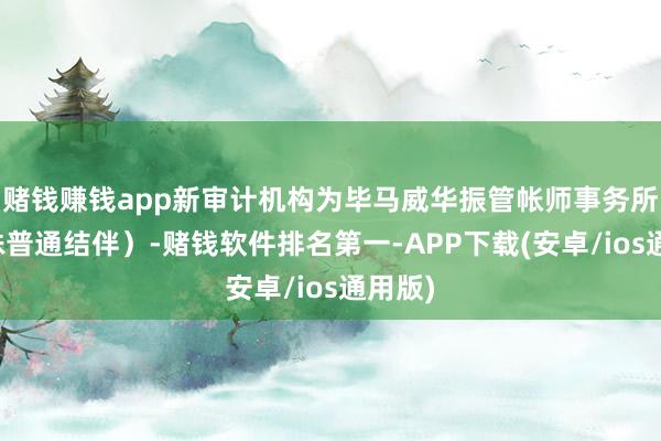 赌钱赚钱app新审计机构为毕马威华振管帐师事务所（迥殊普通结伴）-赌钱软件排名第一-APP下载(安卓/ios通用版)