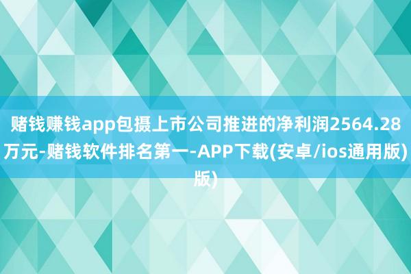 赌钱赚钱app包摄上市公司推进的净利润2564.28万元-赌钱软件排名第一-APP下载(安卓/ios通用版)