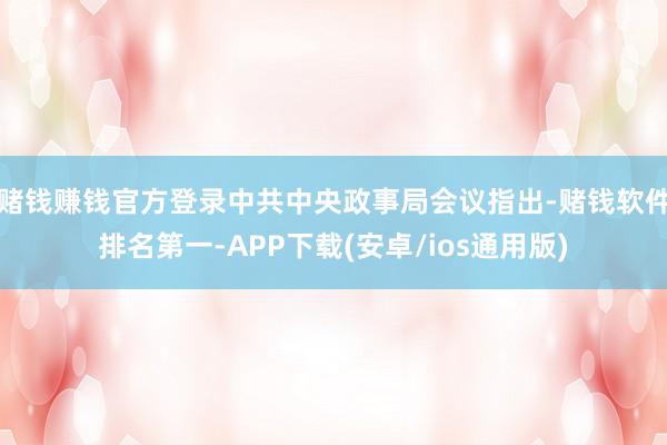 赌钱赚钱官方登录中共中央政事局会议指出-赌钱软件排名第一-APP下载(安卓/ios通用版)