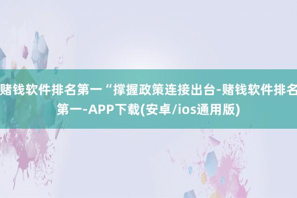 赌钱软件排名第一 “撑握政策连接出台-赌钱软件排名第一-APP下载(安卓/ios通用版)