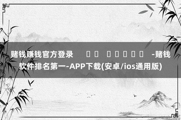赌钱赚钱官方登录      		  					  -赌钱软件排名第一-APP下载(安卓/ios通用版)
