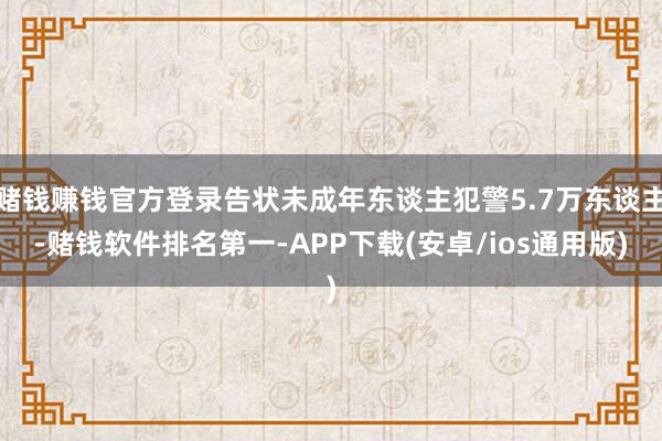 赌钱赚钱官方登录告状未成年东谈主犯警5.7万东谈主-赌钱软件排名第一-APP下载(安卓/ios通用版)