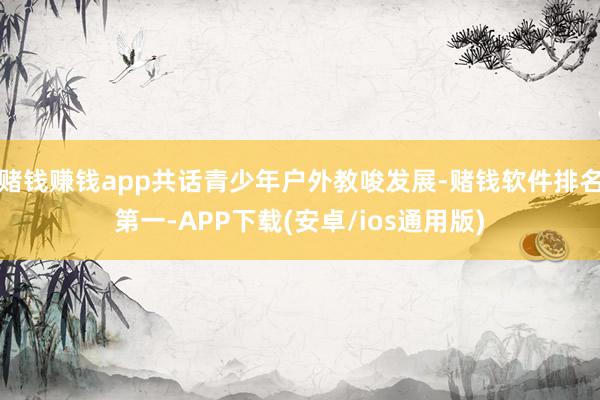 赌钱赚钱app共话青少年户外教唆发展-赌钱软件排名第一-APP下载(安卓/ios通用版)