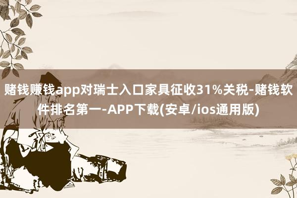 赌钱赚钱app对瑞士入口家具征收31%关税-赌钱软件排名第一-APP下载(安卓/ios通用版)