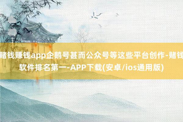 赌钱赚钱app企鹅号甚而公众号等这些平台创作-赌钱软件排名第一-APP下载(安卓/ios通用版)