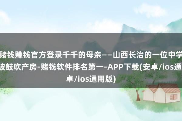 赌钱赚钱官方登录千千的母亲——山西长治的一位中学造就被鼓吹产房-赌钱软件排名第一-APP下载(安卓/ios通用版)