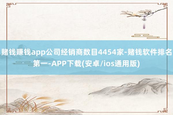 赌钱赚钱app公司经销商数目4454家-赌钱软件排名第一-APP下载(安卓/ios通用版)