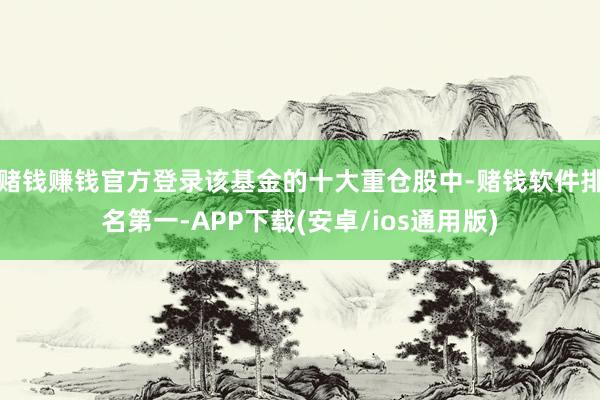 赌钱赚钱官方登录该基金的十大重仓股中-赌钱软件排名第一-APP下载(安卓/ios通用版)