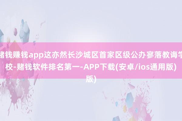 赌钱赚钱app这亦然长沙城区首家区级公办寥落教诲学校-赌钱软件排名第一-APP下载(安卓/ios通用版)