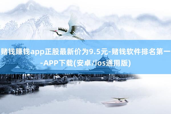 赌钱赚钱app正股最新价为9.5元-赌钱软件排名第一-APP下载(安卓/ios通用版)