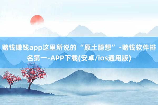 赌钱赚钱app这里所说的 “原土臆想” -赌钱软件排名第一-APP下载(安卓/ios通用版)
