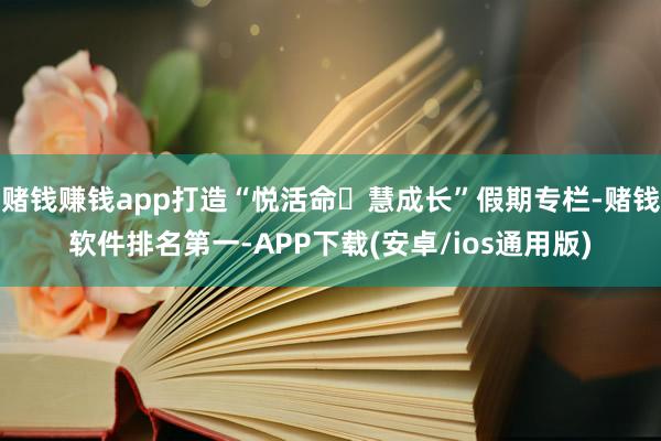 赌钱赚钱app打造“悦活命・慧成长”假期专栏-赌钱软件排名第一-APP下载(安卓/ios通用版)